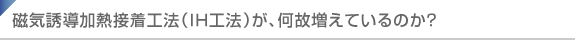 磁気誘導加熱接着工法（IH工法）が、何故増えているのか