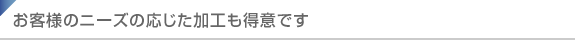 お客様のニーズの応じた加工も得意です